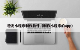 淮安稳定小程序制作软件（制作小程序的app）