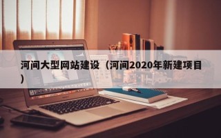 淮安河间大型网站建设（河间2020年新建项目）