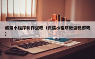 淮安旅游小程序制作蛋糕（微信小程序做蛋糕游戏）